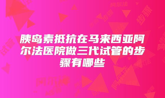 胰岛素抵抗在马来西亚阿尔法医院做三代试管的步骤有哪些