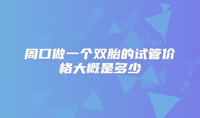 周口做一个双胎的试管价格大概是多少