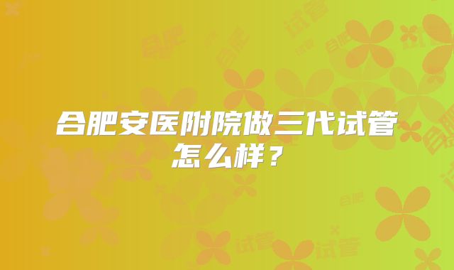 合肥安医附院做三代试管怎么样?