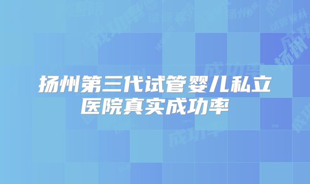 扬州第三代试管婴儿私立医院真实成功率