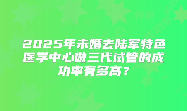 2025年未婚去陆军特色医学中心做三代试管的成功率有多高?