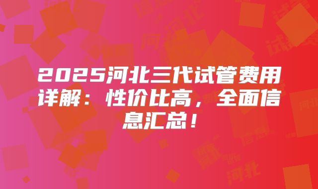 2025河北三代试管费用详解：性价比高，全面信息汇总！