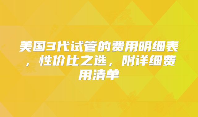 美国3代试管的费用明细表，性价比之选，附详细费用清单