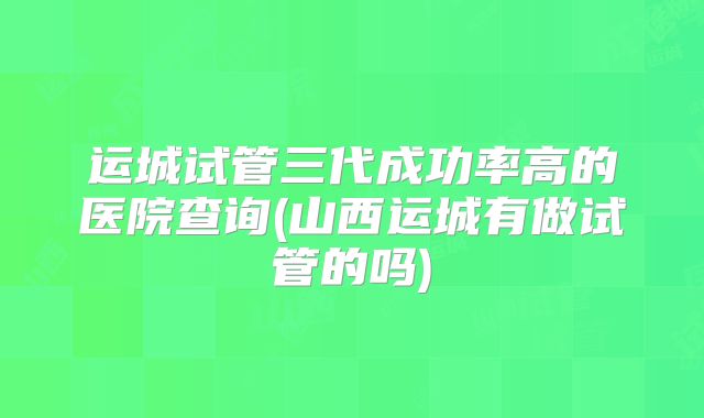 运城试管三代成功率高的医院查询(山西运城有做试管的吗)