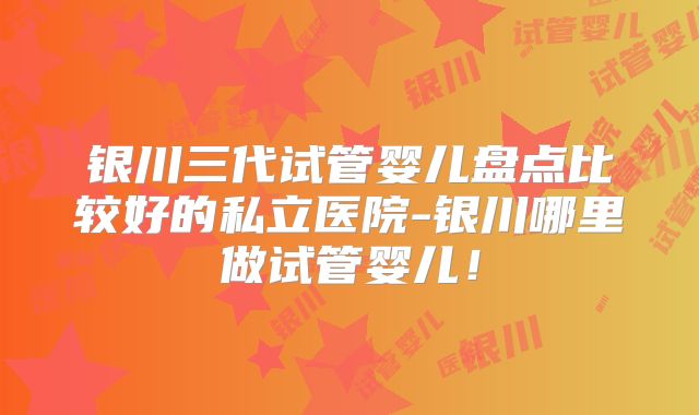 银川三代试管婴儿盘点比较好的私立医院-银川哪里做试管婴儿!