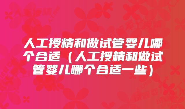 人工授精和做试管婴儿哪个合适(人工授精和做试管婴儿哪个合适一些)