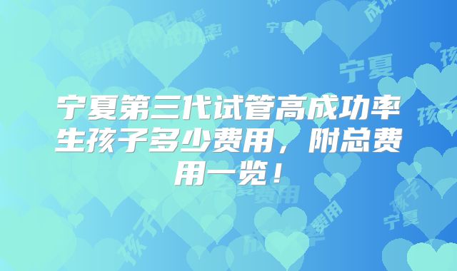 宁夏第三代试管高成功率生孩子多少费用，附总费用一览！