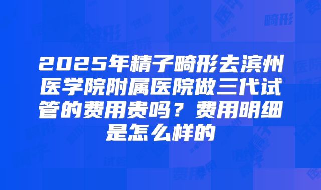 2025年精子畸形去滨州医学院附属医院做三代试管的费用贵吗?费用明细是怎么样的