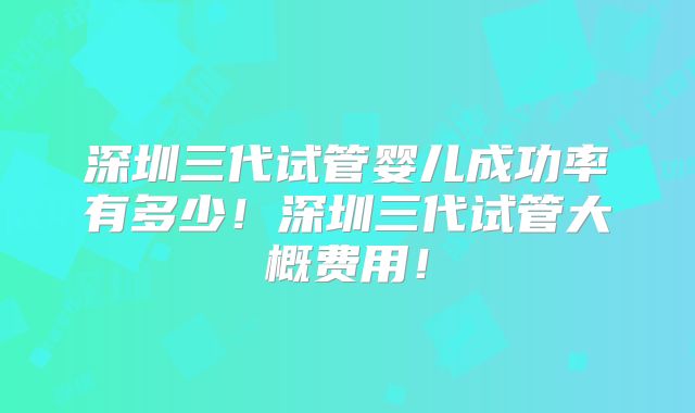 深圳三代试管婴儿成功率有多少!深圳三代试管大概费用!