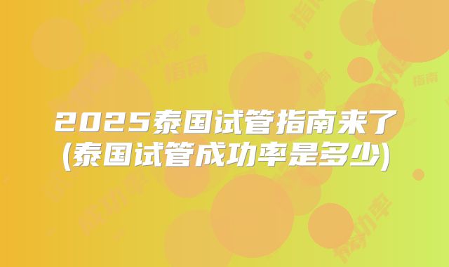 2025泰国试管指南来了(泰国试管成功率是多少)