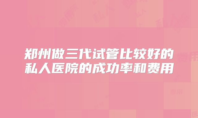 郑州做三代试管比较好的私人医院的成功率和费用