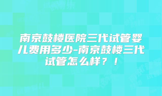 南京鼓楼医院三代试管婴儿费用多少-南京鼓楼三代试管怎么样？！