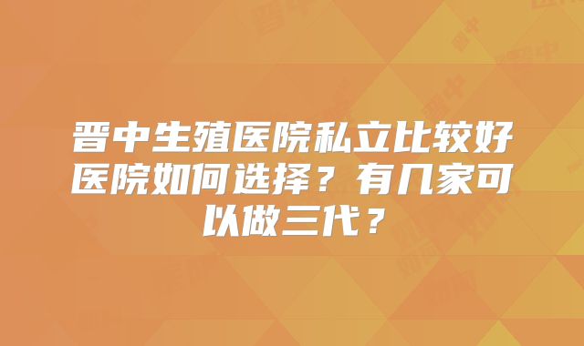 晋中生殖医院私立比较好医院如何选择?有几家可以做三代?