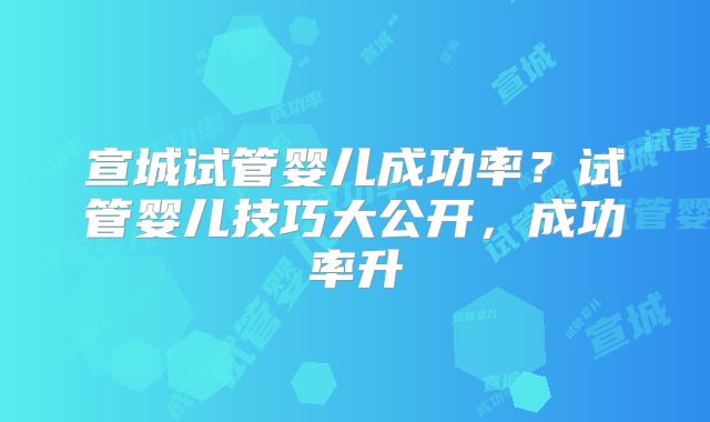 宣城试管婴儿成功率?试管婴儿技巧大公开,成功率升