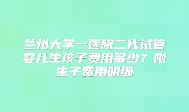 兰州大学一医院二代试管婴儿生孩子费用多少?附生子费用明细