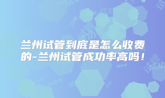 兰州试管到底是怎么收费的-兰州试管成功率高吗！