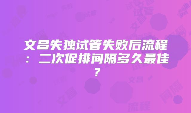 文昌失独试管失败后流程：二次促排间隔多久最佳？