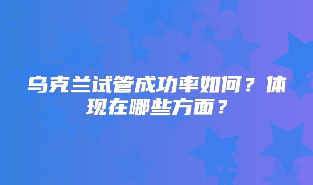 乌克兰试管成功率如何？体现在哪些方面？