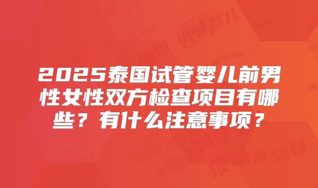 2025泰国试管婴儿前男性女性双方检查项目有哪些？有什么注意事项？