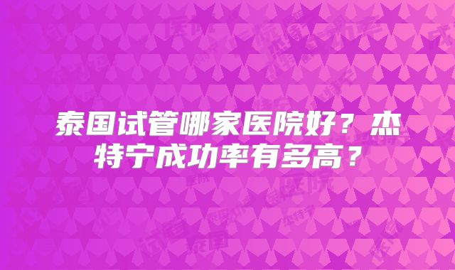 泰国试管哪家医院好?杰特宁成功率有多高?