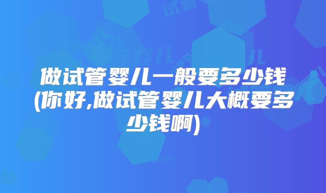做试管婴儿一般要多少钱(你好,做试管婴儿大概要多少钱啊)