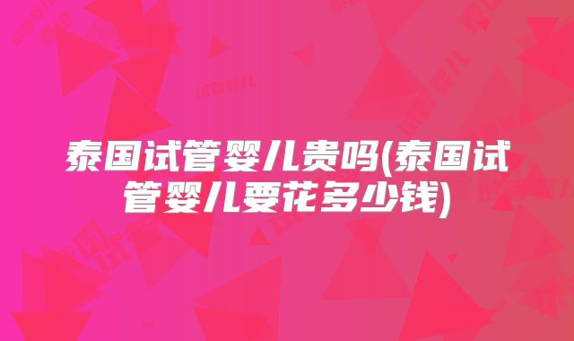 泰国试管婴儿贵吗(泰国试管婴儿要花多少钱)
