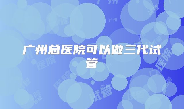 广州总医院可以做三代试管