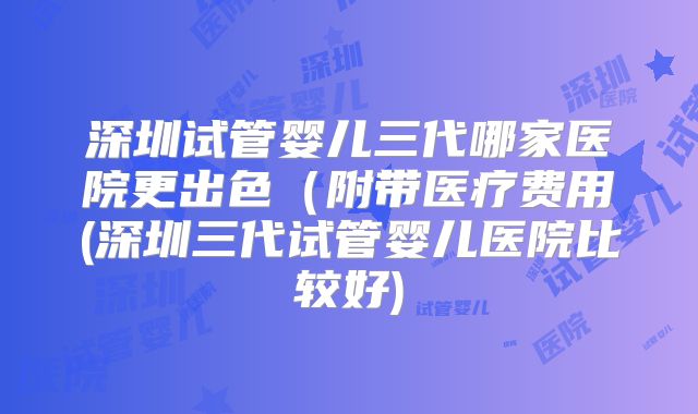 深圳试管婴儿三代哪家医院更出色(附带医疗费用(深圳三代试管婴儿医院比较好)