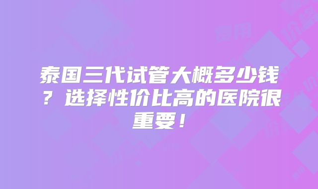 泰国三代试管大概多少钱？选择性价比高的医院很重要！