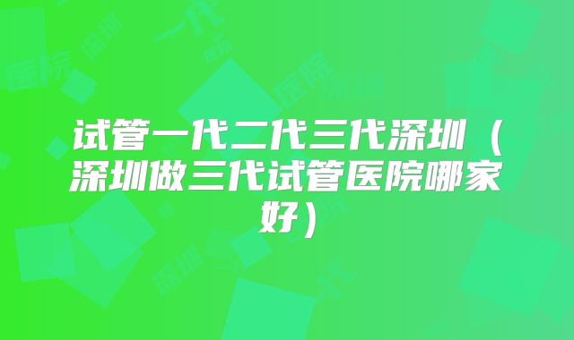 试管一代二代三代深圳（深圳做三代试管医院哪家好）