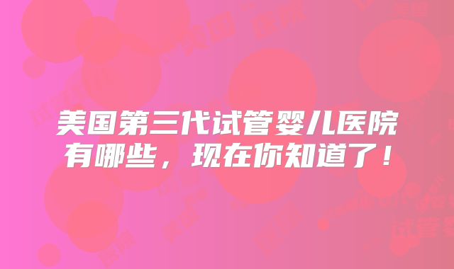 美国第三代试管婴儿医院有哪些,现在你知道了!