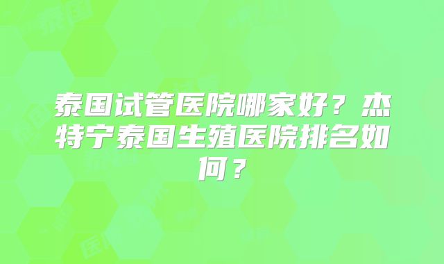 泰国试管医院哪家好？杰特宁泰国生殖医院排名如何？