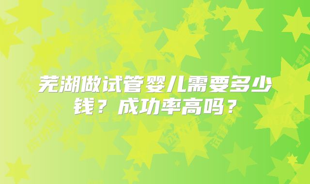 芜湖做试管婴儿需要多少钱？成功率高吗？