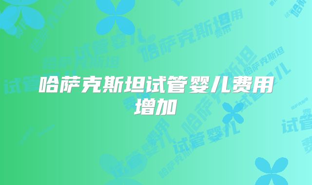哈萨克斯坦试管婴儿费用增加