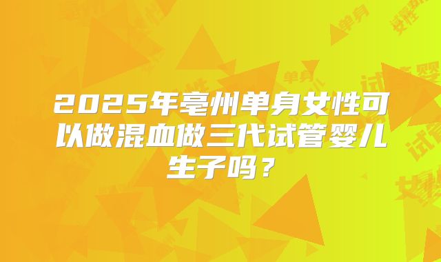 2025年亳州单身女性可以做混血做三代试管婴儿生子吗?