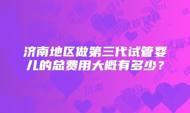 济南地区做第三代试管婴儿的总费用大概有多少?