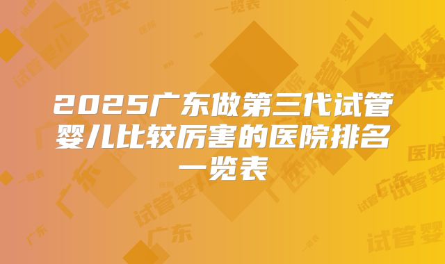 2025广东做第三代试管婴儿比较厉害的医院排名一览表