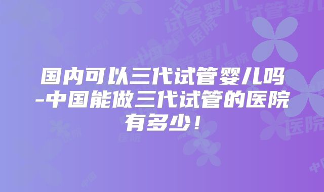 国内可以三代试管婴儿吗-中国能做三代试管的医院有多少！