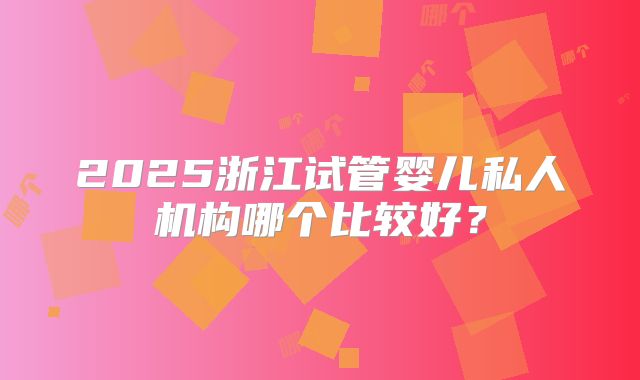 2025浙江试管婴儿私人机构哪个比较好?