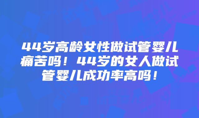 44岁高龄女性做试管婴儿痛苦吗！44岁的女人做试管婴儿成功率高吗！