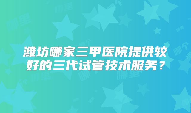 潍坊哪家三甲医院提供较好的三代试管技术服务？