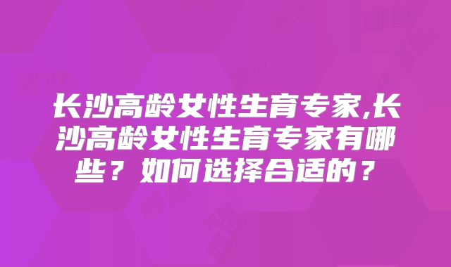 长沙高龄女性生育专家,长沙高龄女性生育专家有哪些？如何选择合适的？
