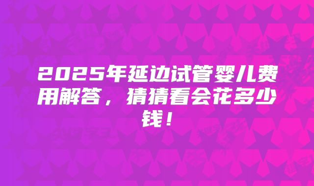 2025年延边试管婴儿费用解答,猜猜看会花多少钱!