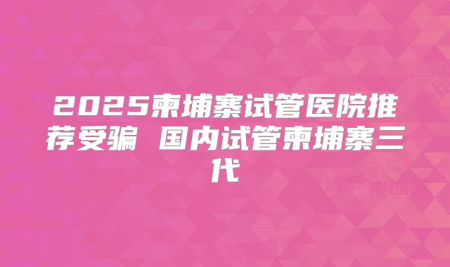 2025柬埔寨试管医院推荐受骗 国内试管柬埔寨三代