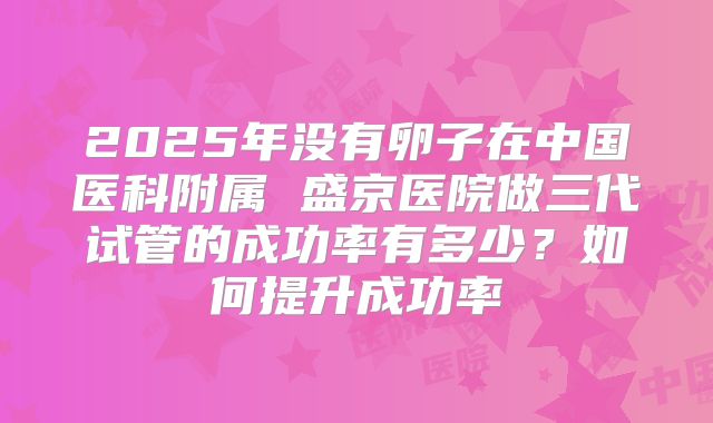 2025年没有卵子在中国医科附属 盛京医院做三代试管的成功率有多少？如何提升成功率