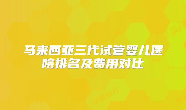 马来西亚三代试管婴儿医院排名及费用对比