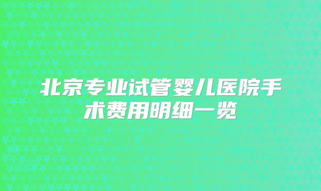 北京专业试管婴儿医院手术费用明细一览