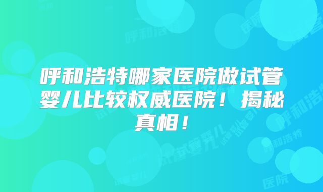呼和浩特哪家医院做试管婴儿比较权威医院!揭秘真相!