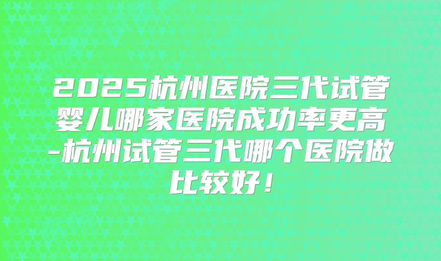 2025杭州医院三代试管婴儿哪家医院成功率更高-杭州试管三代哪个医院做比较好！