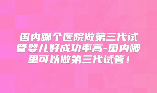 国内哪个医院做第三代试管婴儿好成功率高-国内哪里可以做第三代试管！